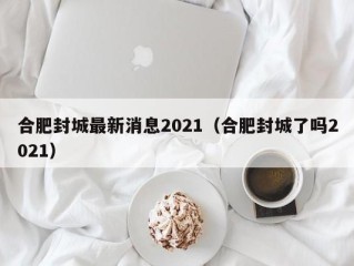 合肥封城最新消息2021（合肥封城了吗2021）