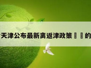 包含天津公布最新离返津政策㊙️的词条